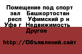 Помещение под спорт зал - Башкортостан респ., Уфимский р-н, Уфа г. Недвижимость » Другое   